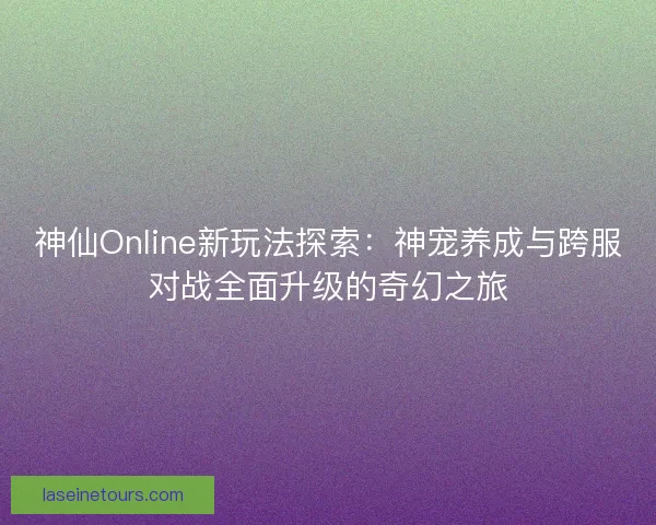 神仙Online新玩法探索：神宠养成与跨服对战全面升级的奇幻之旅