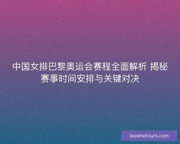 中国女排巴黎奥运会赛程全面解析 揭秘赛事时间安排与关键对决