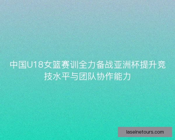 中国U18女篮赛训全力备战亚洲杯提升竞技水平与团队协作能力