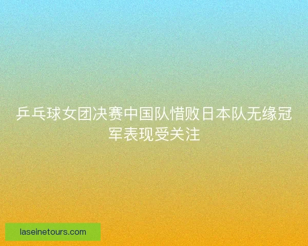 乒乓球女团决赛中国队惜败日本队无缘冠军表现受关注