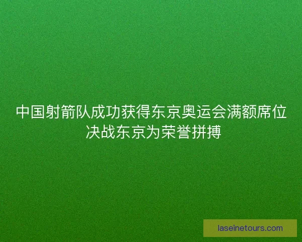 中国射箭队成功获得东京奥运会满额席位 决战东京为荣誉拼搏