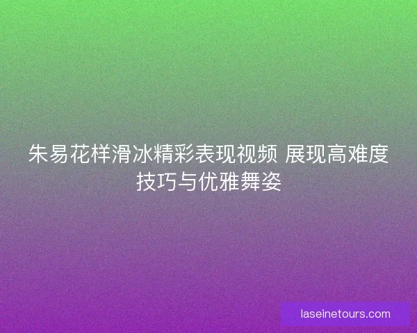 朱易花样滑冰精彩表现视频 展现高难度技巧与优雅舞姿