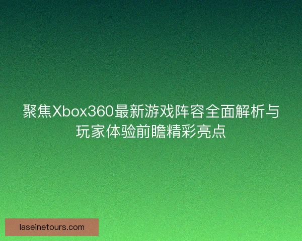 聚焦Xbox360最新游戏阵容全面解析与玩家体验前瞻精彩亮点