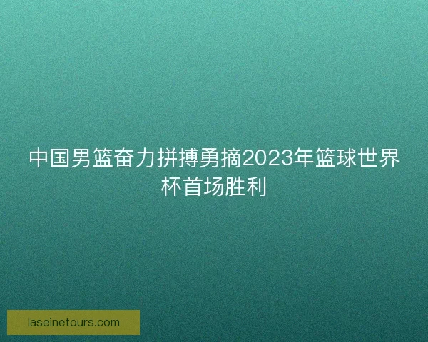 中国男篮奋力拼搏勇摘2023年篮球世界杯首场胜利