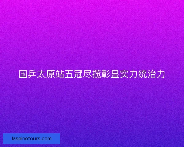 国乒太原站五冠尽揽彰显实力统治力