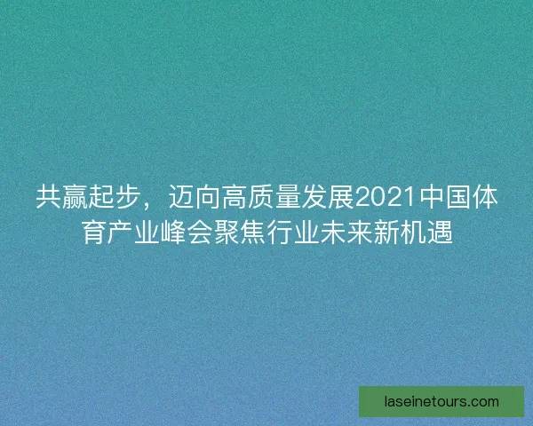 共赢起步，迈向高质量发展2021中国体育产业峰会聚焦行业未来新机遇