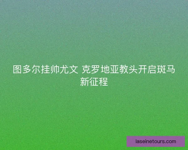 图多尔挂帅尤文 克罗地亚教头开启斑马新征程